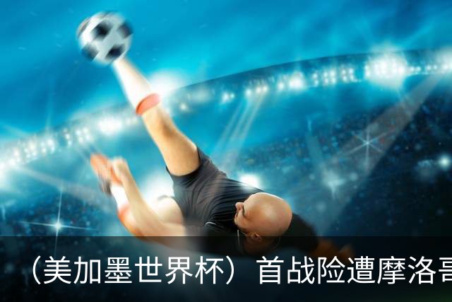 （美加墨世界杯）首战险遭摩洛哥“绝杀” “五星巴西”显颓势？