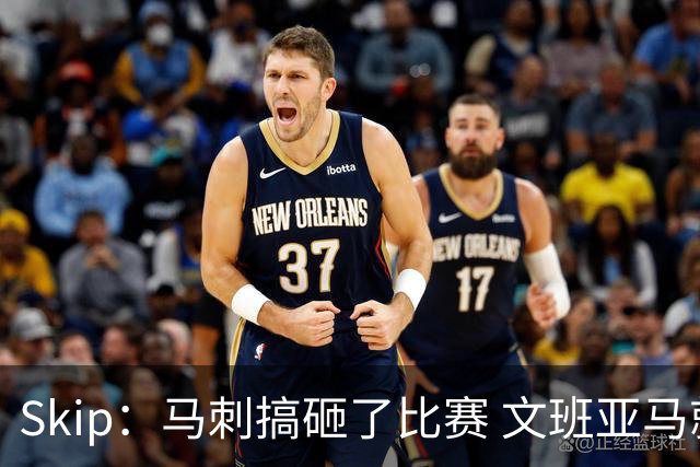 Skip：马刺搞砸了比赛 文班亚马就像詹姆斯一样没有关键基因